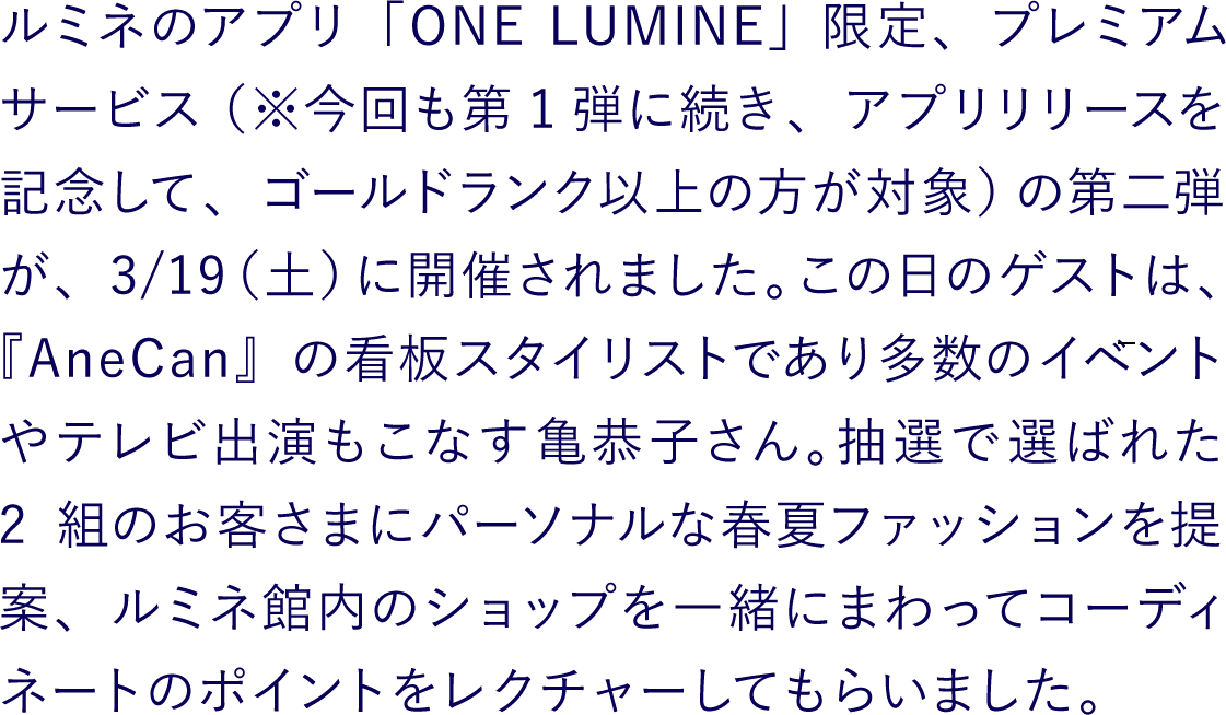 ルミネのアプリ「ONE LUMINE」限定プレミアムサービス（※今回も第1弾に続き、アプリリリースを記念して、ゴールドランク以上の方が対象）の第二弾が、3/19（土）に開催されました。この日のゲストは、『AneCan』の看板スタイリストであり多数のイベントやテレビ出演もこなす亀恭子さん。抽選で選ばれた2組のお客さまにパーソナルな春夏ファッションを提案、ルミネ館内のショップを一緒にまわってコーディネートのポイントをレクチャーしてもらいました。