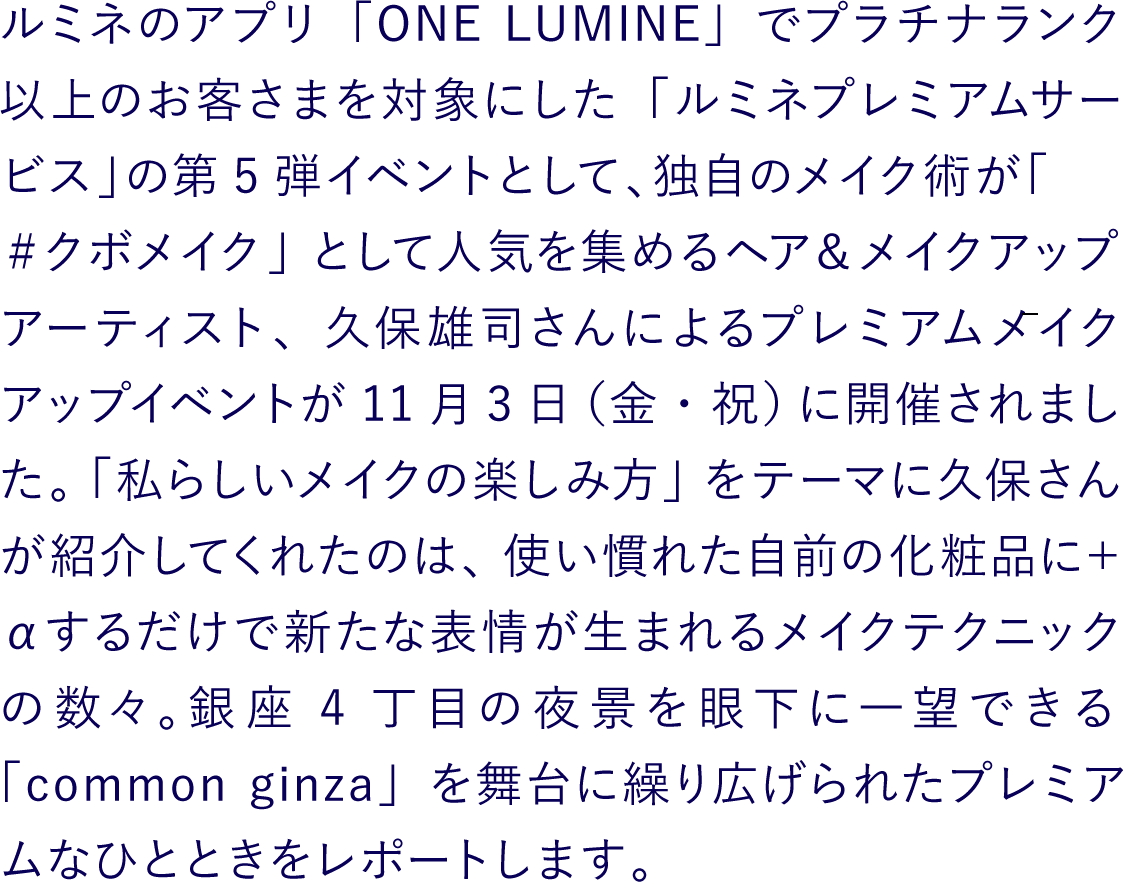 ルミネのアプリ「ONE LUMINE」でプラチナランク以上のお客さまを対象にした「ルミネプレミアムサービス」の第5弾イベントとして、独自のメイク術が「＃クボメイク」として人気を集めるヘア＆メイクアップアーティスト、久保雄司さんによるプレミアムメイクアップイベントが11月3日（金・祝）に開催されました。「私らしいメイクの楽しみ方」をテーマに久保さんが紹介してくれたのは、使い慣れた自前の化粧品に＋αするだけで新たな表情が生まれるメイクテクニックの数々。銀座4丁目の夜景を眼下に一望できる「common ginza」を舞台に繰り広げられたプレミアムなひとときをレポートします。