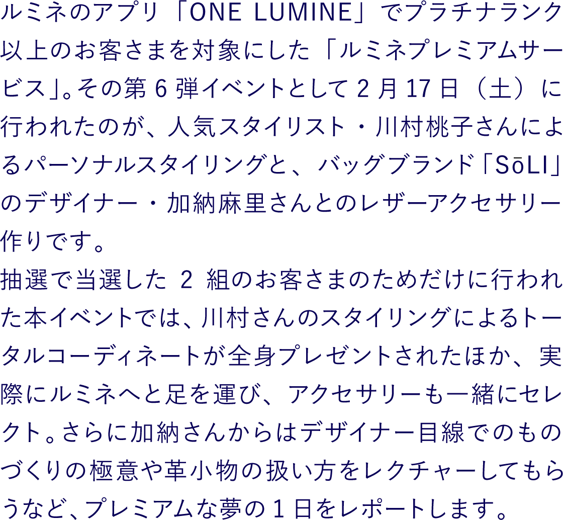 ルミネのアプリ「ONE LUMINE」でプラチナランク以上のお客さまを対象にした「ルミネプレミアムサービス」。その第6弾イベントとして2月17日（土）に行われたのが、人気スタイリスト・川村桃子さんによるパーソナルスタイリングと、バッグブランド「SōLI」のデザイナー・加納麻里さんとのレザーアクセサリー作りです。抽選で当選した2組のお客さまのためだけに行われた本イベントでは、川村さんのスタイリングによるトータルコーディネートが全身プレゼントされたほか、実際にルミネへと足を運び、アクセサリーも一緒にセレクト。さらに加納さんからはデザイナー目線でのものづくりの極意や革小物の扱い方をレクチャーしてもらうなど、プレミアムな夢の1日をレポートします。