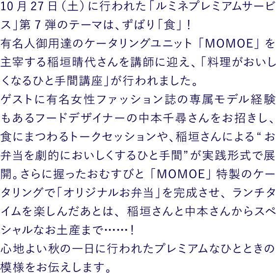 10月27日（土）に行われた「ルミネプレミアムサービス」第7弾のテーマは、ずばり「食」！ 有名人御用達のケータリングユニット「MOMOE」を主宰する稲垣晴代さんを講師に迎え、「料理がおいしくなるひと手間講座」が行われました。ゲストに有名女性ファッション誌の専属モデル経験もあるフードデザイナーの中本千尋さんをお招きし、食にまつわるトークセッションや、稲垣さんによる“お弁当を劇的においしくするひと手間”が実践形式で展開。さらに握ったおむすびと「MOMOE」特製のケータリングで「オリジナルお弁当」を完成させ、ランチタイムを楽しんだあとは、稲垣さんと中本さんからスペシャルなお土産まで……！ 心地よい秋の一日に行われたプレミアムなひとときの模様をお伝えします。